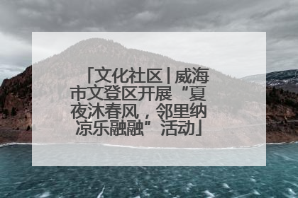 文化社区│威海市文登区开展“夏夜沐春风，邻里纳凉乐融融”活动